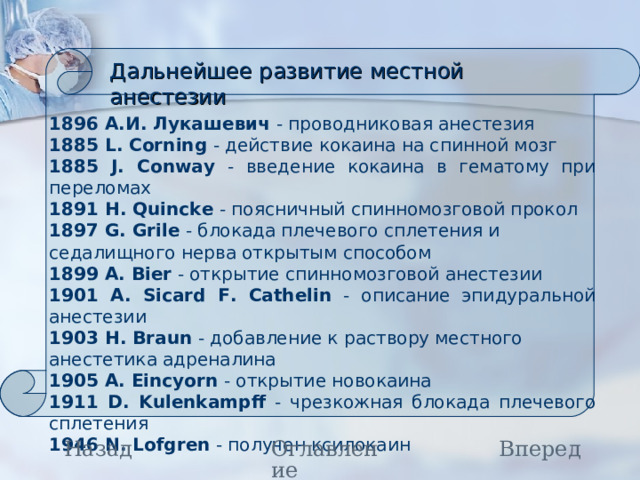 Дальнейшее развитие местной анестезии 1896 А.И. Лукашевич - проводниковая анестезия 1885 L. Corning - действие кокаина на спинной мозг 1885 J. Conway - введение кокаина в гематому при переломах 1891 H. Quincke - поясничный спинномозговой прокол 1897 G. Grile - блокада плечевого сплетения и седалищного нерва открытым способом 1899 A. Bier - открытие спинномозговой анестезии 1901 A. Sicard F. Cathelin - описание эпидуральной анестезии 1903 H. Braun - добавление к раствору местного анестетика адреналина 1905 A. Eincyorn - открытие новокаина 1911 D. Kulenkampff - чрезкожная блокада плечевого сплетения 1946 N. Lofgren - получен ксилокаин Назад Вперед Оглавление