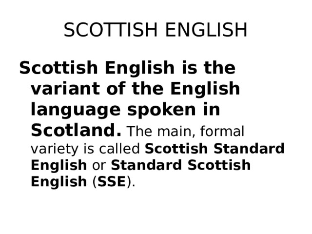SCOTTISH ENGLISH Scottish English is the variant of the English language spoken in Scotland. The main, formal variety is called Scottish Standard English or Standard Scottish English ( SSE ).