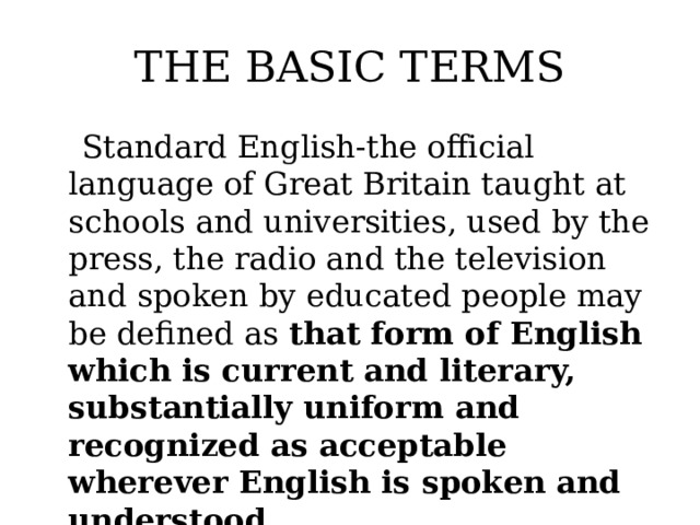 THE BASIC TERMS  Standard English-the official language of Great Britain taught at schools and universities, used by the press, the radio and the television and spoken by educated people may be defined as that form of English which is current and literary, substantially uniform and recognized as acceptable wherever English is spoken and understood.