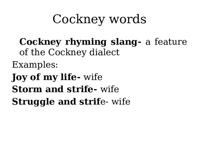 Cockney words Cockney rhyming slang- a feature of the Cockney dialect Examples: Joy of my life- wife Storm and strife- wife Struggle and strif e- wife