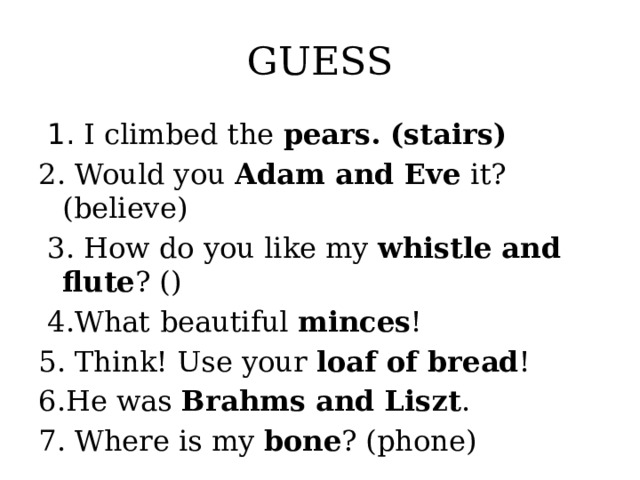 GUESS  1. I climbed the pears. (stairs) 2. Would you Adam and Eve it? (believe)  3. How do you like my whistle and flute ? ()  4.What beautiful minces ! 5. Think! Use your loaf of bread ! 6.He was Brahms and Liszt . 7. Where is my bone ? (phone)