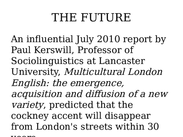 THE FUTURE An influential July 2010 report by Paul Kerswill, Professor of Sociolinguistics at Lancaster University, Multicultural London English: the emergence, acquisition and diffusion of a new variety , predicted that the cockney accent will disappear from London's streets within 30 years .