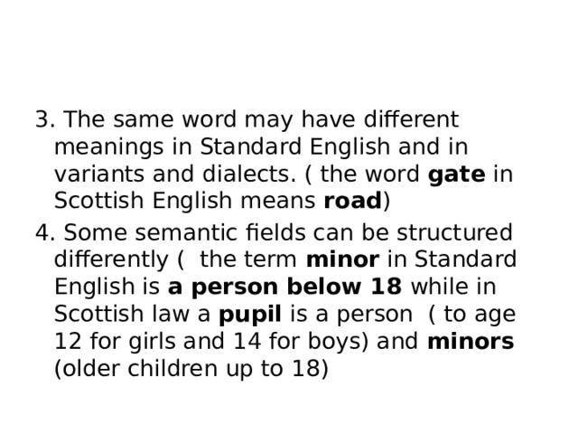 3. The same word may have different meanings in Standard English and in variants and dialects. ( the word gate in Scottish English means road ) 4. Some semantic fields can be structured differently ( the term minor in Standard English is a person below 18 while in Scottish law a pupil is a person ( to age 12 for girls and 14 for boys) and minors (older children up to 18)
