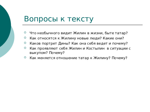 Что необычного видит Жилин в жизни, быте татар? Как относятся к Жилину новые люди? Какие они? Каков портрет Дины? Как она себя ведет и почему? Как проявляют себя Жилин и Костылин в ситуации с выкупом? Почему? Как меняется отношение татар к Жилину? Почему?