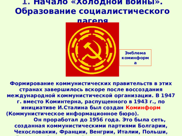 1. Начало «Холодной войны». Образование социалистического лагеря   Эмблема коминформа Формирование коммунистических правительств в этих странах завершилось вскоре после воссоздания международной коммунистической организации. В 1947 г. вместо Коминтерна, распущенного в 1943 г., по инициативе И.Сталина был создан Коминформ (Коммунистическое информационное бюро). Он проработал до 1956 года. Это была сеть, созданная коммунистическими партиями Болгарии, Чехословакии, Франции, Венгрии, Италии, Польши, Румынии, Советского Союза и Югославии.