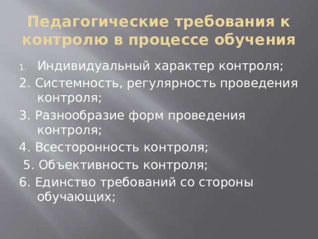 Педагогические требования к контролю в процессе обучения Индивидуальный характер контроля; 2. Системность, регулярность проведения контроля; 3. Разнообразие форм проведения контроля; 4. Всесторонность контроля;  5. Объективность контроля; 6. Единство требований со стороны обучающих;