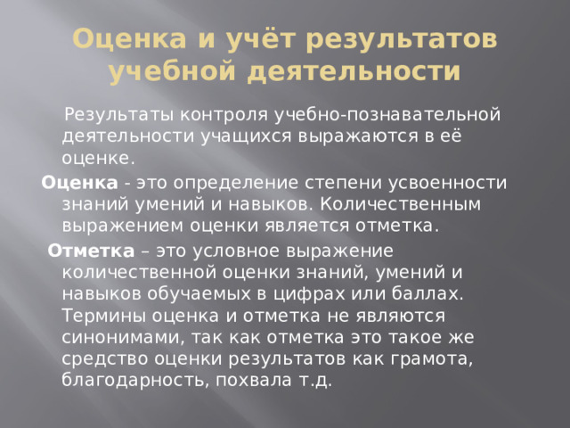 Оценка и учёт результатов учебной деятельности   Результаты контроля учебно-познавательной деятельности учащихся выражаются в её оценке. Оценка - это определение степени усвоенности знаний умений и навыков. Количественным выражением оценки является отметка.  Отметка – это условное выражение количественной оценки знаний, умений и навыков обучаемых в цифрах или баллах. Термины оценка и отметка не являются синонимами, так как отметка это такое же средство оценки результатов как грамота, благодарность, похвала т.д.