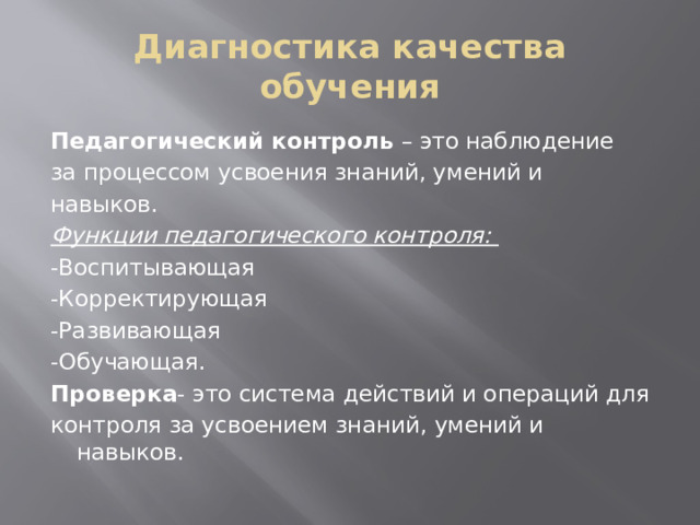 Диагностика качества обучения Педагогический контроль – это наблюдение за процессом усвоения знаний, умений и навыков. Функции педагогического контроля: -Воспитывающая -Корректирующая -Развивающая -Обучающая. Проверка - это система действий и операций для контроля за усвоением знаний, умений и навыков.