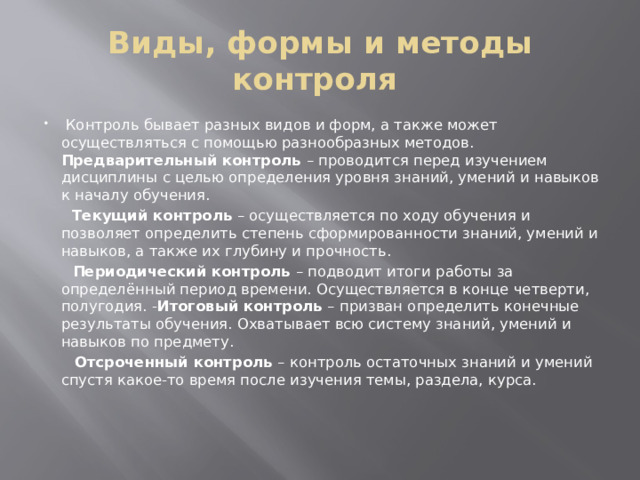 Виды, формы и методы контроля    Контроль бывает разных видов и форм, а также может осуществляться с помощью разнообразных методов. Предварительный контроль – проводится перед изучением дисциплины с целью определения уровня знаний, умений и навыков к началу обучения.  Текущий контроль – осуществляется по ходу обучения и позволяет определить степень сформированности знаний, умений и навыков, а также их глубину и прочность.   Периодический контроль – подводит итоги работы за определённый период времени. Осуществляется в конце четверти, полугодия. - Итоговый контроль – призван определить конечные результаты обучения. Охватывает всю систему знаний, умений и навыков по предмету.  Отсроченный контроль – контроль остаточных знаний и умений спустя какое-то время после изучения темы, раздела, курса.