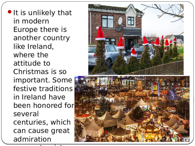 It is unlikely that in modern Europe there is another country like Ireland, where the attitude to Christmas is so important. Some festive traditions in Ireland have been honored for several centuries, which can cause great admiration among tourists who came here on Christmas Eve.
