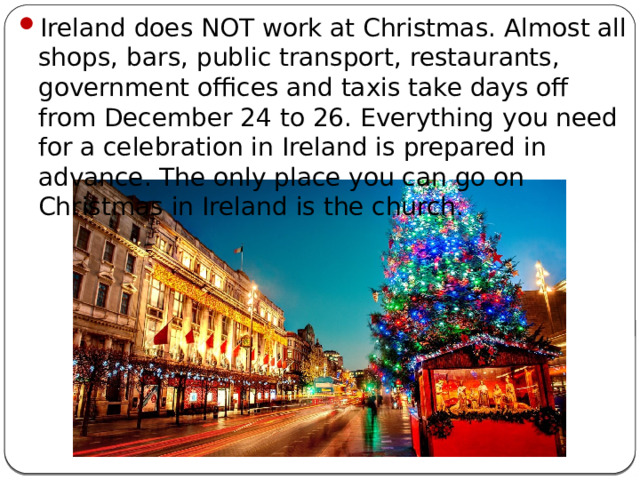 Ireland does NOT work at Christmas. Almost all shops, bars, public transport, restaurants, government offices and taxis take days off from December 24 to 26. Everything you need for a celebration in Ireland is prepared in advance. The only place you can go on Christmas in Ireland is the church.