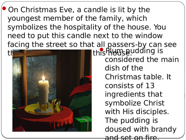 On Christmas Eve, a candle is lit by the youngest member of the family, which symbolizes the hospitality of the house. You need to put this candle next to the window facing the street so that all passers-by can see that kind people live in this house. Plum pudding is considered the main dish of the Christmas table. It consists of 13 ingredients that symbolize Christ with His disciples. The pudding is doused with brandy and set on fire, which should convey the suffering of Christ.