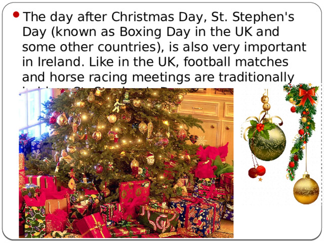 The day after Christmas Day, St. Stephen's Day (known as Boxing Day in the UK and some other countries), is also very important in Ireland. Like in the UK, football matches and horse racing meetings are traditionally held on St. Stephen's Day.