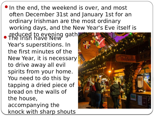 In the end, the weekend is over, and most often December 31st and January 1st for an ordinary Irishman are the most ordinary working days, and the New Year's Eve itself is reduced to evening gatherings with friends. The Irish have New Year's superstitions. In the first minutes of the New Year, it is necessary to drive away all evil spirits from your home. You need to do this by tapping a dried piece of bread on the walls of the house, accompanying the knock with sharp shouts or the universal prayer 