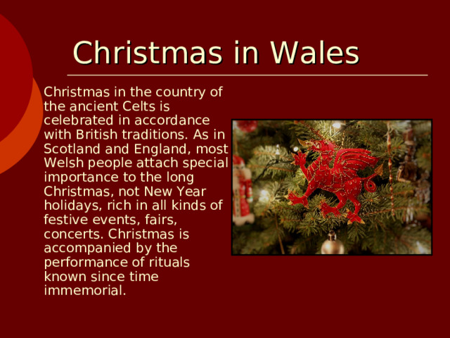 Christmas  in Wales  Christmas in the country of the ancient Celts is celebrated in accordance with British traditions. As in Scotland and England, most Welsh people attach special importance to the long Christmas, not New Year holidays, rich in all kinds of festive events, fairs, concerts. Christmas is accompanied by the performance of rituals known since time immemorial.