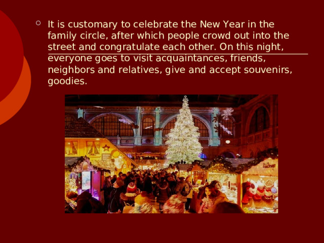 It is customary to celebrate the New Year in the family circle, after which people crowd out into the street and congratulate each other. On this night, everyone goes to visit acquaintances, friends, neighbors and relatives, give and accept souvenirs, goodies.