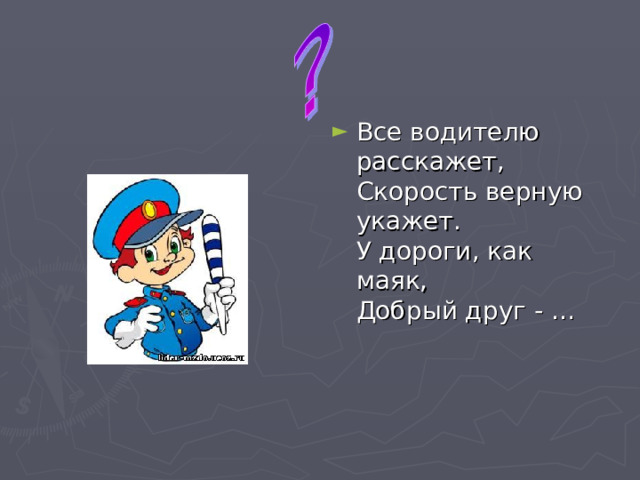 Все водителю расскажет,   Скорость верную укажет.   У дороги, как маяк,   Добрый друг - …