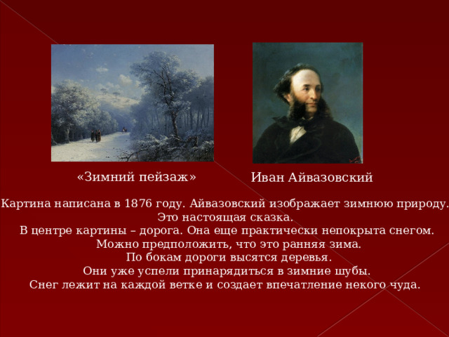 «Зимний пейзаж» Иван Айвазовский Картина написана в 1876 году. Айвазовский изображает зимнюю природу. Это настоящая сказка. В центре картины – дорога. Она еще практически непокрыта снегом.  Можно предположить, что это ранняя зима.  По бокам дороги высятся деревья.  Они уже успели принарядиться в зимние шубы. Снег лежит на каждой ветке и создает впечатление некого чуда. 