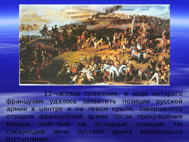 12-часовое сражение, в ходе которого французам удалось захватить позиции русской армии в центре и на левом крыле, завершилось отходом французской армии после прекращения боевых действий на исходные позиции. На следующий день русская армия возобновила отступление