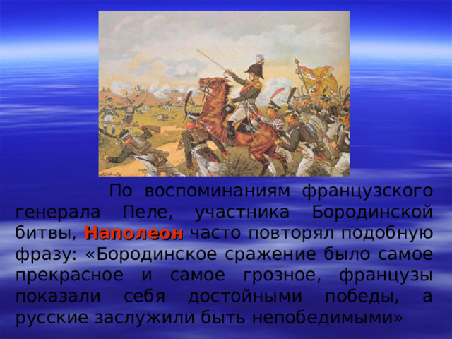 По воспоминаниям французского генерала Пеле, участника Бородинской битвы, Наполеон часто повторял подобную фразу: «Бородинское сражение было самое прекрасное и самое грозное, французы показали себя достойными победы, a русские заслужили быть непобедимыми»