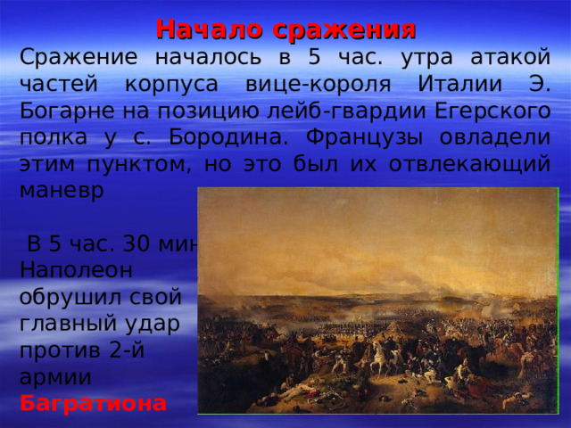 Начало сражения Сражение началось в 5 час. утра атакой частей корпуса вице-короля Италии Э. Богарне на позицию лейб-гвардии Егерского полка у с. Бородина. Французы овладели этим пунктом, но это был их отвлекающий маневр  В 5 час. 30 мин. Наполеон обрушил свой главный удар против 2-й армии Багратиона