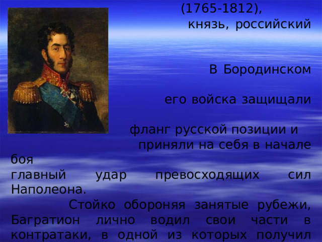 БАГРАТИОН Петр Иванович  (1765-1812),  князь, российский генерал.  В Бородинском сражении  его войска защищали левый  фланг русской позиции и  приняли на себя в начале боя главный удар превосходящих сил Наполеона.  Стойко обороняя занятые рубежи, Багратион лично водил свои части в контратаки, в одной из которых получил тяжелую рану осколком гранаты