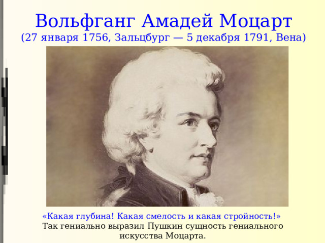 Вольфганг Амадей Моцарт  (27 января 1756, Зальцбург — 5 декабря 1791, Вена) «Какая глубина! Какая смелость и какая стройность!»   Так гениально выразил Пушкин сущность гениального искусства Моцарта.