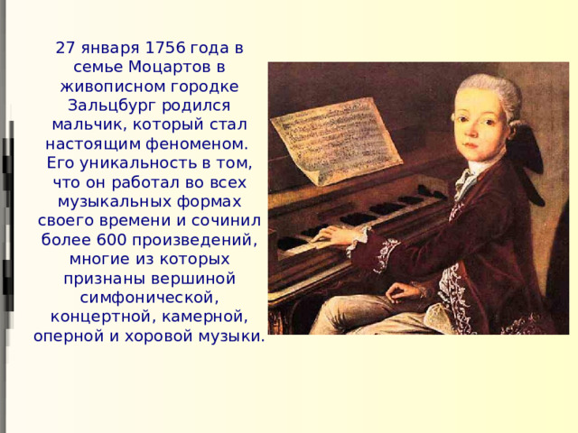 27 января 1756 года в семье Моцартов в живописном городке Зальцбург родился мальчик, который стал настоящим феноменом. Его уникальность в том, что он работал во всех музыкальных формах своего времени и сочинил более 600 произведений, многие из которых признаны вершиной симфонической, концертной, камерной, оперной и хоровой музыки.