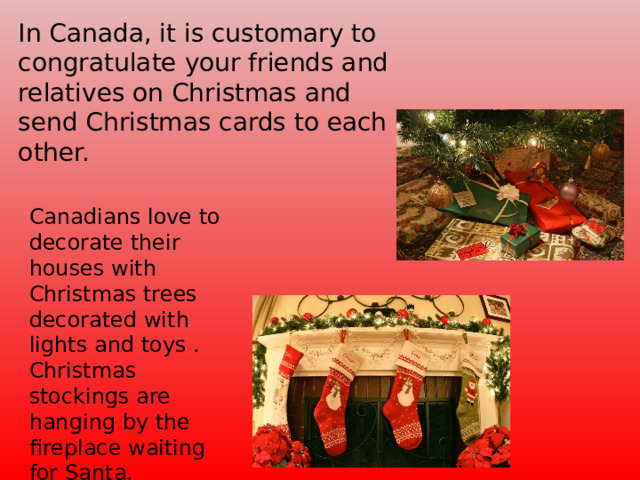 In Canada, it is customary to congratulate your friends and relatives on Christmas and send Christmas cards to each other. Canadians love to decorate their houses with Christmas trees decorated with lights and toys . Christmas stockings are hanging by the fireplace waiting for Santa.