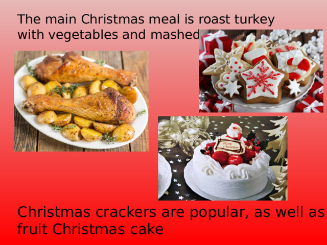 The main Christmas meal is roast turkey with vegetables and mashed potatoes. Christmas crackers are popular, as well as fruit Christmas cake