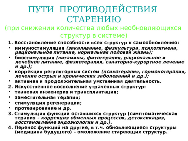 ПУТИ ПРОТИВОДЕЙСТВИЯ СТАРЕНИЮ  (при снижении количества любых необновляющихся  структур в системе)  1. Восстановление способности всех структур к самообновлению: иммуностимуляция (закаливание, физкультура, психогигиена, рациональное питание, нормальная половая жизнь); биостимуляция (витамины, фитотерапия, рациональное и лечебное питание, физиотерапия, санаторно-курортное лечение и др.); коррекция регуляторных систем (психотерапия, гормонотерапия, лечение острых и хронических заболеваний и др.); активная и продолжительная умственная деятельность. 2. Искусственное восполнение утраченных структур: тканевая инженерия и трансплантация; заместительная терапия; стимуляция регенерации; протезирование и др. 3. Стимуляция функций оставшихся структур (симптоматическая терапия – коррекция обменных процессов, детоксикация, восстановление эндоэкологии и др.). 4. Перенос функций на другие, в т.ч. обновляющиеся структуры (медицина будущего) – омоложение стареющих структур.