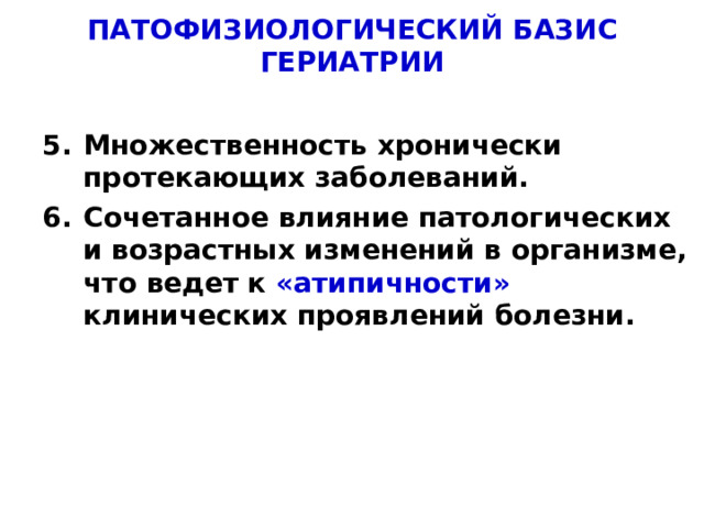 ПАТОФИЗИОЛОГИЧЕСКИЙ БАЗИС ГЕРИАТРИИ Множественность хронически протекающих заболеваний. Множественность хронически протекающих заболеваний. Сочетанное влияние патологических и возрастных изменений в организме, что ведет к «атипичности» клинических проявлений болезни. Сочетанное влияние патологических и возрастных изменений в организме, что ведет к «атипичности» клинических проявлений болезни.