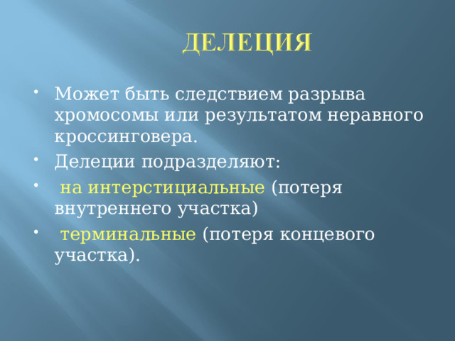 Может быть следствием разрыва хромосомы или результатом неравного кроссинговера. Делеции подразделяют:  на интерстициальные (потеря внутреннего участка)  терминальные (потеря концевого участка).