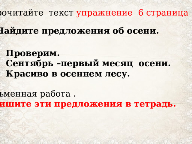 Прочитайте текст упражнение 6 страница 13 Найдите предложения об осени. Проверим. Сентябрь –первый месяц осени. Красиво в осеннем лесу. Письменная работа . Запишите эти предложения в тетрадь.