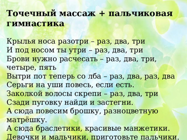 Точечный массаж + пальчиковая гимнастика Крылья носа разотри – раз, два, три И под носом ты утри – раз, два, три Брови нужно расчесать – раз, два, три, четыре, пять Вытри пот теперь со лба – раз, два, раз, два Серьги на уши повесь, если есть. Заколкой волосы скрепи – раз, два, три Сзади пуговку найди и застегни. А сюда повесим брошку, разноцветную матрёшку. А сюда браслетики, красивые манжетики. Девочки и мальчики, приготовьте пальчики. Вот как славно потрудились и красиво нарядились. Осталось ноги растереть и не будем мы болеть.