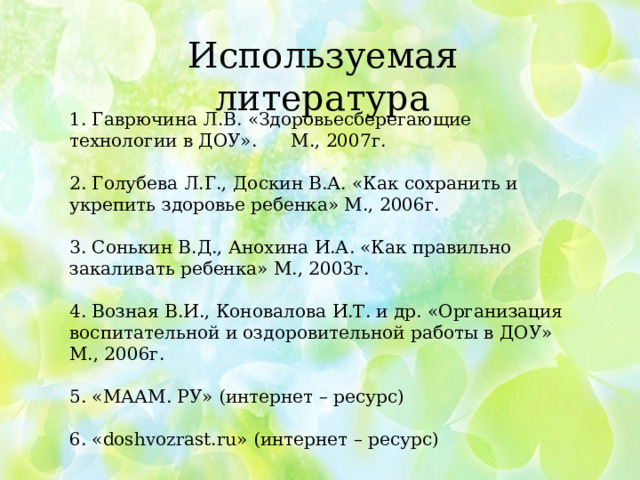 Используемая литература 1. Гаврючина Л.В. «Здоровьесберегающие технологии в ДОУ». М., 2007г. 2. Голубева Л.Г., Доскин В.А. «Как сохранить и укрепить здоровье ребенка» М., 2006г. 3. Сонькин В.Д., Анохина И.А. «Как правильно закаливать ребенка» М., 2003г. 4. Возная В.И., Коновалова И.Т. и др. «Организация воспитательной и оздоровительной работы в ДОУ» М., 2006г. 5. «МААМ. РУ» (интернет – ресурс) 6. «doshvozrast.ru» (интернет – ресурс)