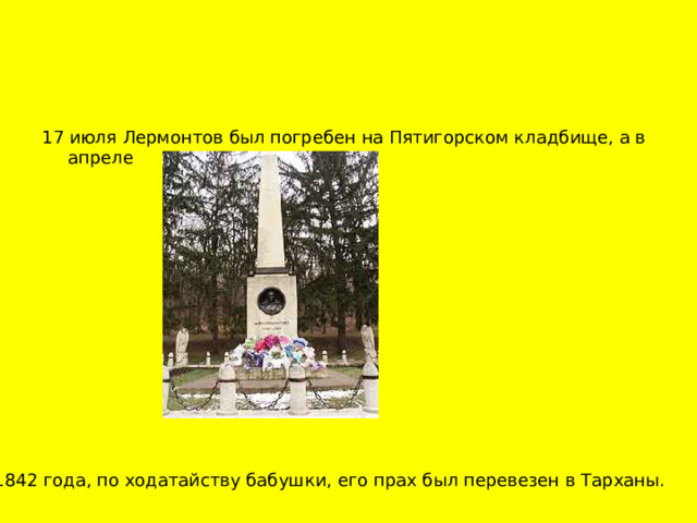 17 июля Лермонтов был погребен на Пятигорском кладбище, а в апреле 1842 года, по ходатайству бабушки, его прах был перевезен в Тарханы.