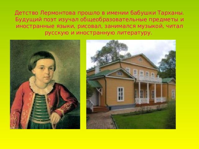Детство Лермонтова прошло в имении бабушки Тарханы. Будущий поэт изучал общеобразовательные предметы и иностранные языки, рисовал, занимался музыкой, читал русскую и иностранную литературу.