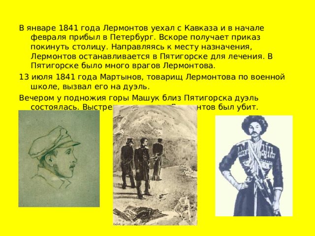 В январе 1841 года Лермонтов уехал с Кавказа и в начале февраля прибыл в Петербург. Вскоре получает приказ покинуть столицу. Направляясь к месту назначения, Лермонтов останавливается в Пятигорске для лечения. В Пятигорске было много врагов Лермонтова. 13 июля 1841 года Мартынов, товарищ Лермонтова по военной школе, вызвал его на дуэль. Вечером у подножия горы Машук близ Пятигорска дуэль состоялась. Выстрелом в сердце Лермонтов был убит.