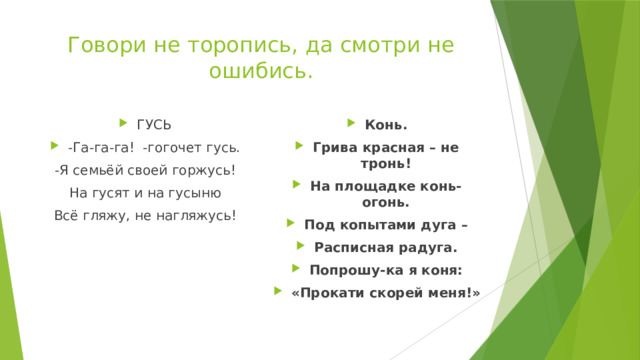 Говори не торопись, да смотри не ошибись.   ГУСЬ -Га-га-га! -гогочет гусь. Конь. Грива красная – не тронь! На площадке конь-огонь. Под копытами дуга – Расписная радуга. Попрошу-ка я коня: «Прокати скорей меня!» -Я семьёй своей горжусь! На гусят и на гусыню Всё гляжу, не нагляжусь!