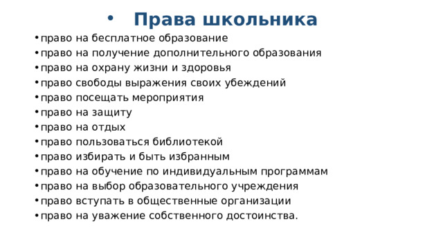 Права школьника право на бесплатное образование право на получение дополнительного образования право на охрану жизни и здоровья право свободы выражения своих убеждений право посещать мероприятия право на защиту право на отдых право пользоваться библиотекой право избирать и быть избранным право на обучение по индивидуальным программам право на выбор образовательного учреждения право вступать в общественные организации право на уважение собственного достоинства.