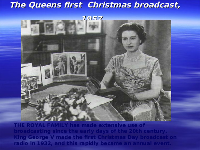 The Queens first Christmas broadcast, 1957  THE ROYAL FAMILY has made extensive use of broadcasting since the early days of the 20th century. King George V made the first Christmas Day broadcast on radio in 1932, and this rapidly became an annual event.