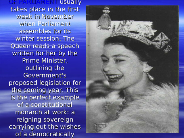 THE STATE OPENING OF PARLIAMENT usually takes place in the first week in November when Parliament assembles for its winter session. The Queen reads a speech written for her by the Prime Minister, outlining the Government's proposed legislation for the coming year. This is the perfect example of a constitutional monarch at work: a reign­ing sovereign carrying out the wishes of a democratically elected government .