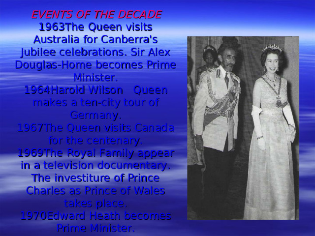 EVENTS OF THE DECADE  1963 The Queen visits Australia for Canberra's Jubilee  celebrations.  Sir Alex Douglas-Home becomes Prime Minister.  1964 Harold Wilson  Queen makes a ten-city tour of Germany.  1967 The Queen visits Canada for the centenary.  1969 The Royal Family appear in a television documentary.  The investiture of Prince Charles as Prince of Wales takes place.  1970 Edward Heath becomes Prime Minister.