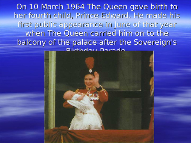 On 10 March 1964 The Queen gave birth to her fourth child, Prince Edward. He made his first public appearance in June of that year when The Queen carried him on to the balcony of the palace after the Sovereign's Birthday Parade.