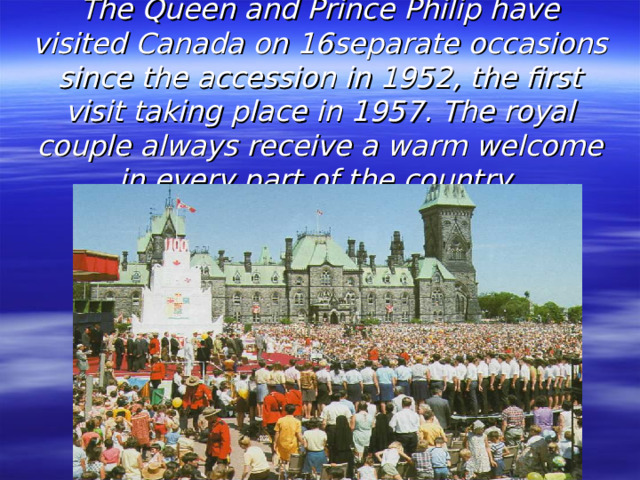 The Queen and Prince Philip have visited Canada on 16separate occasions since the accession in 1952, the first visit taking place in 1957. The royal couple always receive a warm welcome in every part of the country.