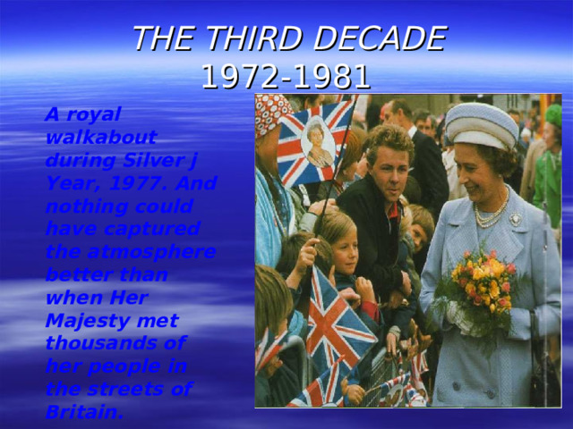 THE THIRD DECADE  1972-1981 A royal walkabout during Silver j Year, 1977. And nothing could have captured the atmosphere better than when Her Majesty met thousands of her people in the streets of Britain.