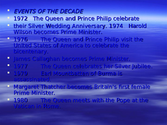 EVENTS OF THE DECADE 1972 The Queen and Prince Philip celebrate their Silver Wedding Anniversary. 1974 Harold Wilson becomes Prime Minister. 1976  The Queen and Prince Philip visit the  United States of America to celebrate the  bicentenary. James Callaghan becomes Prime Minister. 1977  The Queen celebrates her Silver Jubilee. 1979  Earl Mountbatten of Burma is  assassinated. Margaret Thatcher becomes Britain's first female Prime Minister. 1980  The Queen meets with the Pope at the  Vatican in Rome.