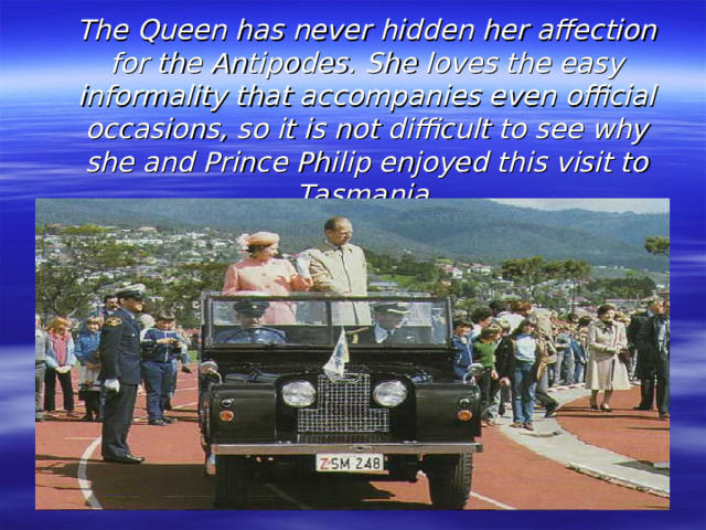 The Queen has never hidden her affection for the  Antipodes. She loves the easy informality that accompanies even official occasions, so it is not difficult to see why she and Prince Philip enjoyed this visit to Tasmania.