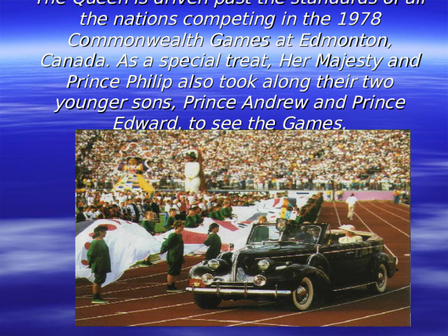 The Queen is driven past the standards of all the nations competing in the 1978 Commonwealth Games at Edmonton, Canada. As a special treat, Her Majesty and Prince Philip also took along their two younger sons, Prince Andrew and Prince Edward, to see the Games.